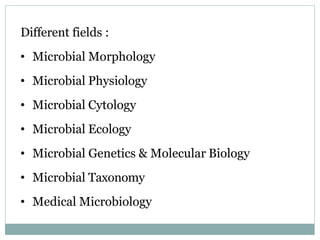 Different fields :
• Microbial Morphology
• Microbial Physiology
• Microbial Cytology
• Microbial Ecology
• Microbial Genetics & Molecular Biology
• Microbial Taxonomy
• Medical Microbiology
 