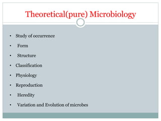 Theoretical(pure) Microbiology
• Study of occurrence
• Form
• Structure
• Classification
• Physiology
• Reproduction
• Heredity
• Variation and Evolution of microbes
 