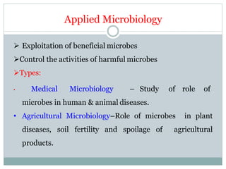 Applied Microbiology
 Exploitation of beneficial microbes
Control the activities of harmful microbes
Types:
• Medical Microbiology – Study of role of
microbes in human & animal diseases.
• Agricultural Microbiology–Role of microbes in plant
diseases, soil fertility and spoilage of agricultural
products.
 