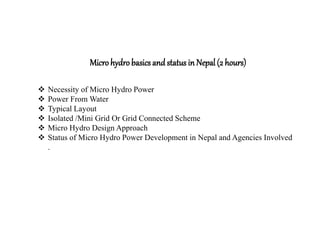  Necessity of Micro Hydro Power
 Power From Water
 Typical Layout
 Isolated /Mini Grid Or Grid Connected Scheme
 Micro Hydro Design Approach
 Status of Micro Hydro Power Development in Nepal and Agencies Involved
.
Microhydrobasics and status in Nepal (2 hours)
 