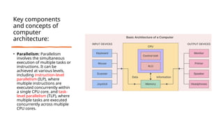 Key components
and concepts of
computer
architecture:
• Parallelism: Parallelism
involves the simultaneous
execution of multiple tasks or
instructions. It can be
achieved at various levels,
including instruction-level
parallelism (ILP), where
multiple instructions are
executed concurrently within
a single CPU core, and task-
level parallelism (TLP), where
multiple tasks are executed
concurrently across multiple
CPU cores.
 