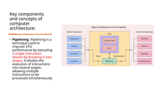 Key components
and concepts of
computer
architecture:
• Pipelining: Pipelining is a
technique used to
improve CPU
performance by executing
a single instruction
stream by breaking it into
stages. It divides the
execution of instructions
into several stages,
allowing multiple
instructions to be
processed simultaneously.
 