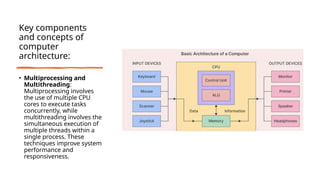 Key components
and concepts of
computer
architecture:
• Multiprocessing and
Multithreading:
Multiprocessing involves
the use of multiple CPU
cores to execute tasks
concurrently, while
multithreading involves the
simultaneous execution of
multiple threads within a
single process. These
techniques improve system
performance and
responsiveness.
 