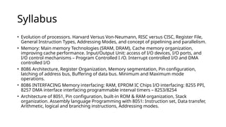 Syllabus
• Evolution of processors. Harvard Versus Von-Neumann, RISC versus CISC, Register File,
General Instruction Types, Addressing Modes, and concept of pipelining and parallelism.
• Memory: Main memory Technologies (SRAM, DRAM), Cache memory organization,
improving cache performance. Input/Output Unit: access of I/O devices, I/O ports, and
I/O control mechanisms – Program Controlled I /O. Interrupt controlled I/O and DMA
controlled I/O
• 8086 Architecture, Register Organization, Memory segmentation, Pin configuration,
latching of address bus, Buffering of data bus. Minimum and Maximum mode
operations.
• 8086 INTERFACING Memory interfacing: RAM, EPROM IC Chips I/O interfacing: 8255 PPI,
8257 DMA interface interfacing programmable interval timers – 8253/8254
• Architecture of 8051, Pin configuration, built-in ROM & RAM organization, Stack
organization. Assembly language Programming with 8051: Instruction set, Data transfer,
Arithmetic, logical and branching instructions, Addressing modes.
 