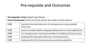 Pre-requisite and Outcomes
• Pre-requisite, if any: Digital Logic Design
• Course Outcomes: At the end of the course, the students will be able to:
CO1 Learn the functional behaviour of a microprocessor using assembly
instructions.
CO2 Learn to develop suitable computing architectures for certain applications
CO3 Use microprocessors and microcontrollers for building real time systems
CO4 Understand the data path architecture of microprocessors.
CO5 Understand the ISA of microprocessors and microcontrollers
 