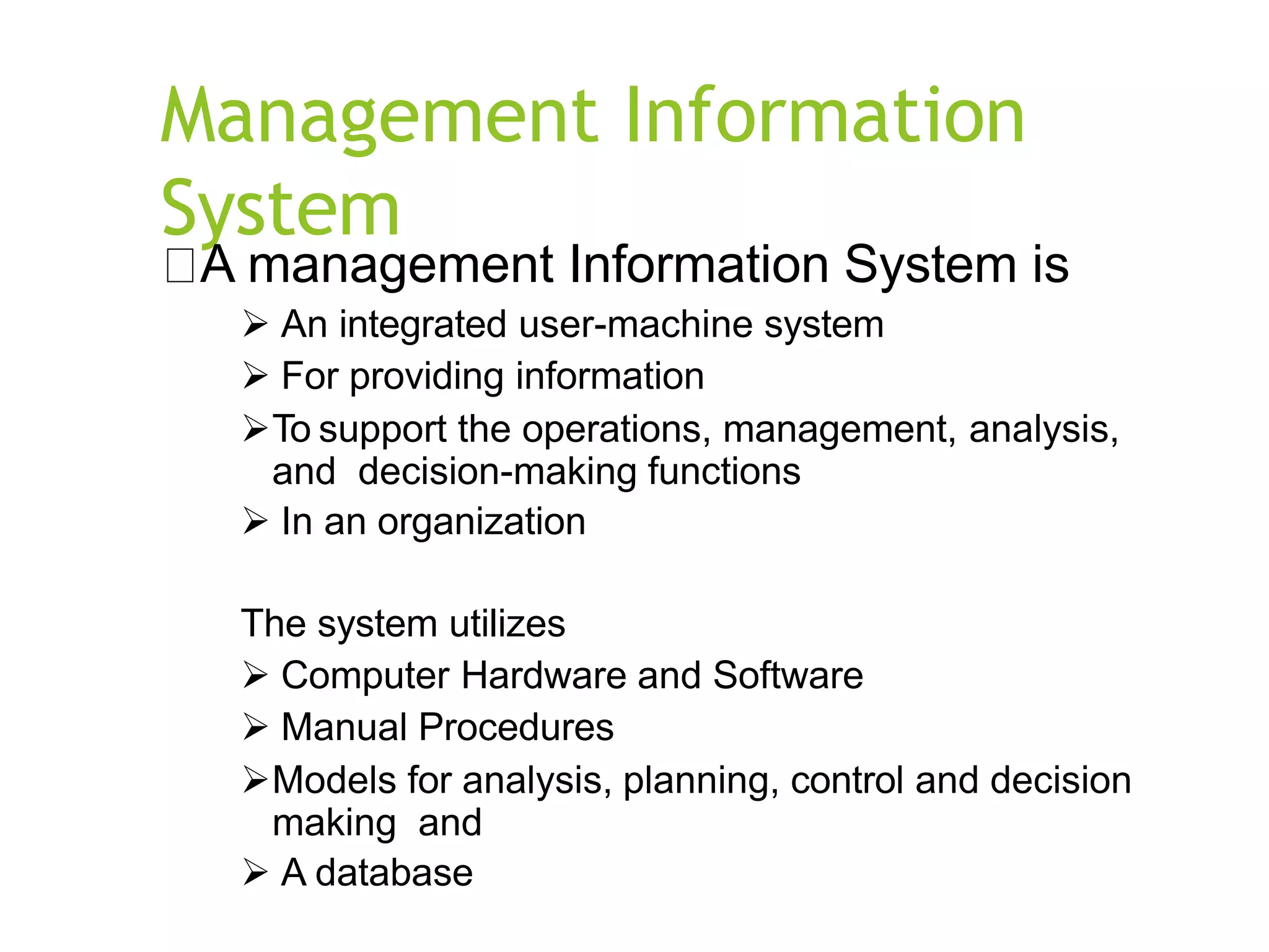 Management Information
System
A management Information System is
 An integrated user-machine system
 For providing information
To support the operations, management, analysis,
and decision-making functions
 In an organization
The system utilizes
 Computer Hardware and Software
 Manual Procedures
Models for analysis, planning, control and decision
making and
 A database
 