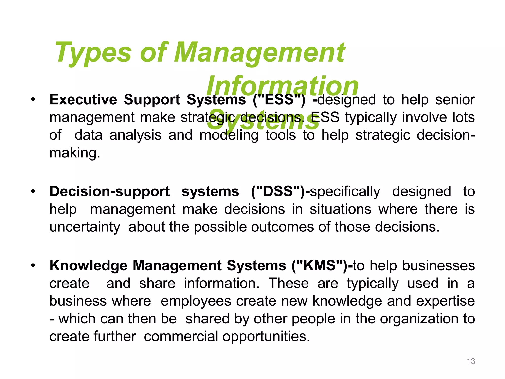 Types of Management
Information
Systems
• Executive Support Systems ("ESS") -designed to help senior
management make strategic decisions. ESS typically involve lots
of data analysis and modeling tools to help strategic decision-
making.
• Decision-support systems ("DSS")-specifically designed to
help management make decisions in situations where there is
uncertainty about the possible outcomes of those decisions.
• Knowledge Management Systems ("KMS")-to help businesses
create and share information. These are typically used in a
business where employees create new knowledge and expertise
- which can then be shared by other people in the organization to
create further commercial opportunities.
13
 