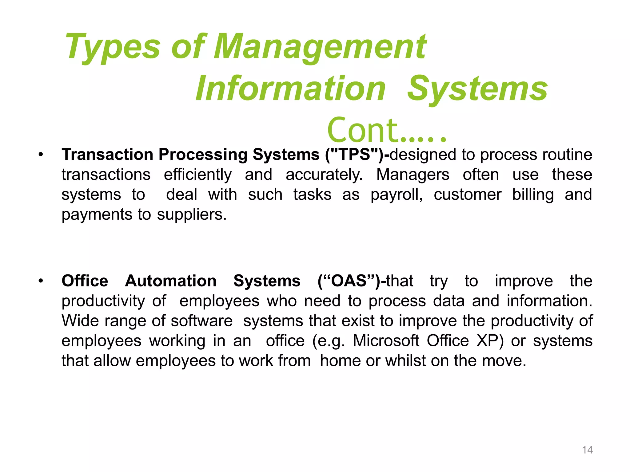Types of Management
Information Systems
Cont…..
• Transaction Processing Systems ("TPS")-designed to process routine
transactions efficiently and accurately. Managers often use these
systems to deal with such tasks as payroll, customer billing and
payments to suppliers.
• Office Automation Systems (“OAS”)-that try to improve the
productivity of employees who need to process data and information.
Wide range of software systems that exist to improve the productivity of
employees working in an office (e.g. Microsoft Office XP) or systems
that allow employees to work from home or whilst on the move.
14
 