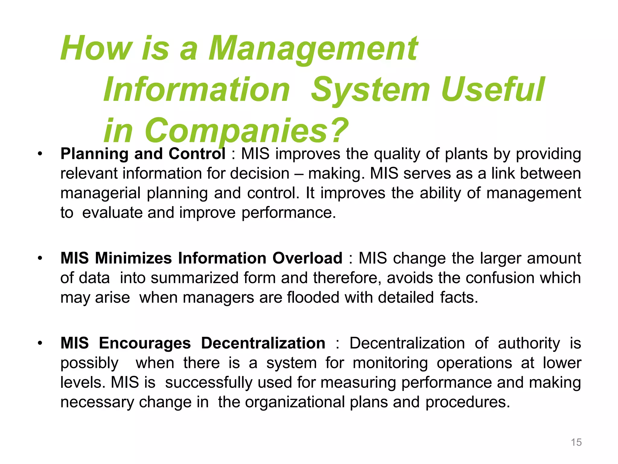 How is a Management
Information System Useful
in Companies?
• Planning and Control : MIS improves the quality of plants by providing
relevant information for decision – making. MIS serves as a link between
managerial planning and control. It improves the ability of management
to evaluate and improve performance.
• MIS Minimizes Information Overload : MIS change the larger amount
of data into summarized form and therefore, avoids the confusion which
may arise when managers are flooded with detailed facts.
• MIS Encourages Decentralization : Decentralization of authority is
possibly when there is a system for monitoring operations at lower
levels. MIS is successfully used for measuring performance and making
necessary change in the organizational plans and procedures.
15
 