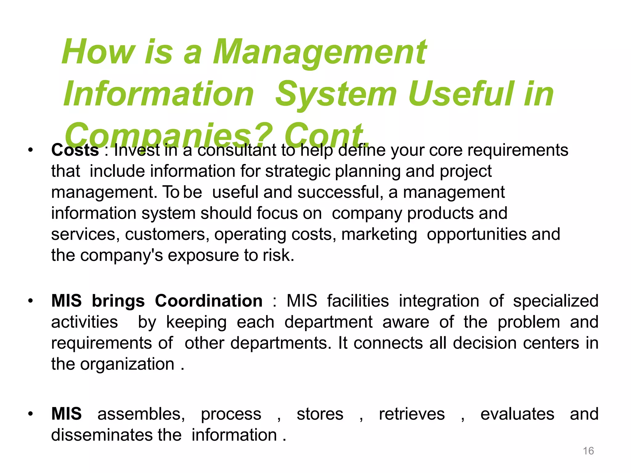 How is a Management
Information System Useful in
Companies? Cont.
• Costs : Invest in a consultant to help define your core requirements
that include information for strategic planning and project
management. To be useful and successful, a management
information system should focus on company products and
services, customers, operating costs, marketing opportunities and
the company's exposure to risk.
• MIS brings Coordination : MIS facilities integration of specialized
activities by keeping each department aware of the problem and
requirements of other departments. It connects all decision centers in
the organization .
• MIS assembles, process , stores , retrieves , evaluates and
disseminates the information .
16
 