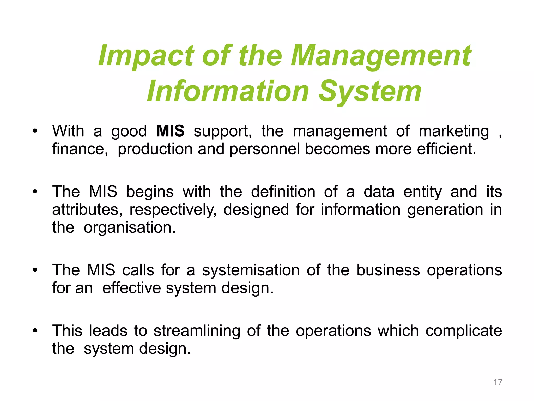 Impact of the Management
Information System
• With a good MIS support, the management of marketing ,
finance, production and personnel becomes more efficient.
• The MIS begins with the definition of a data entity and its
attributes, respectively, designed for information generation in
the organisation.
• The MIS calls for a systemisation of the business operations
for an effective system design.
• This leads to streamlining of the operations which complicate
the system design.
17
 