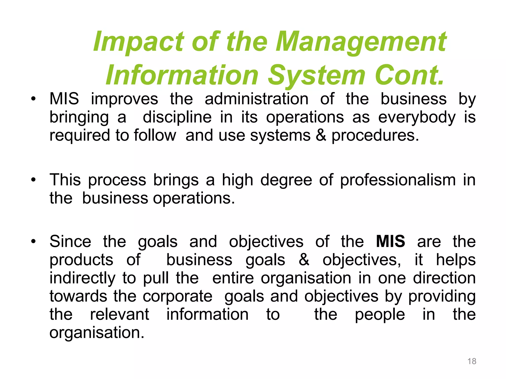 Impact of the Management
Information System Cont.
• MIS improves the administration of the business by
bringing a discipline in its operations as everybody is
required to follow and use systems & procedures.
• This process brings a high degree of professionalism in
the business operations.
• Since the goals and objectives of the MIS are the
products of business goals & objectives, it helps
indirectly to pull the entire organisation in one direction
towards the corporate goals and objectives by providing
the relevant information to the people in the
organisation.
18
 