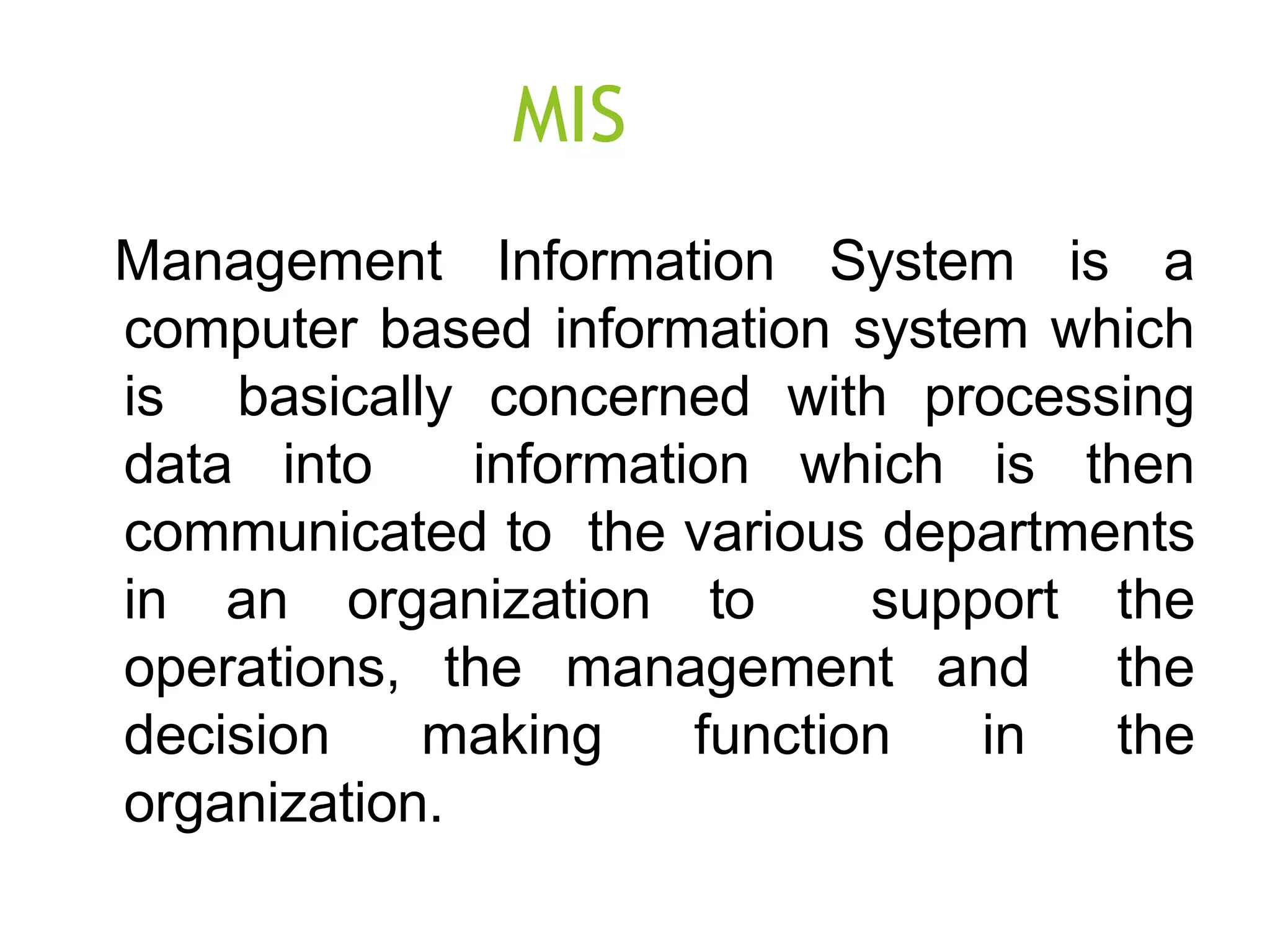 MIS
Management Information System is a
computer based information system which
is basically concerned with processing
data into information which is then
communicated to the various departments
in an organization to support the
operations, the management and the
decision making function in the
organization.
 
