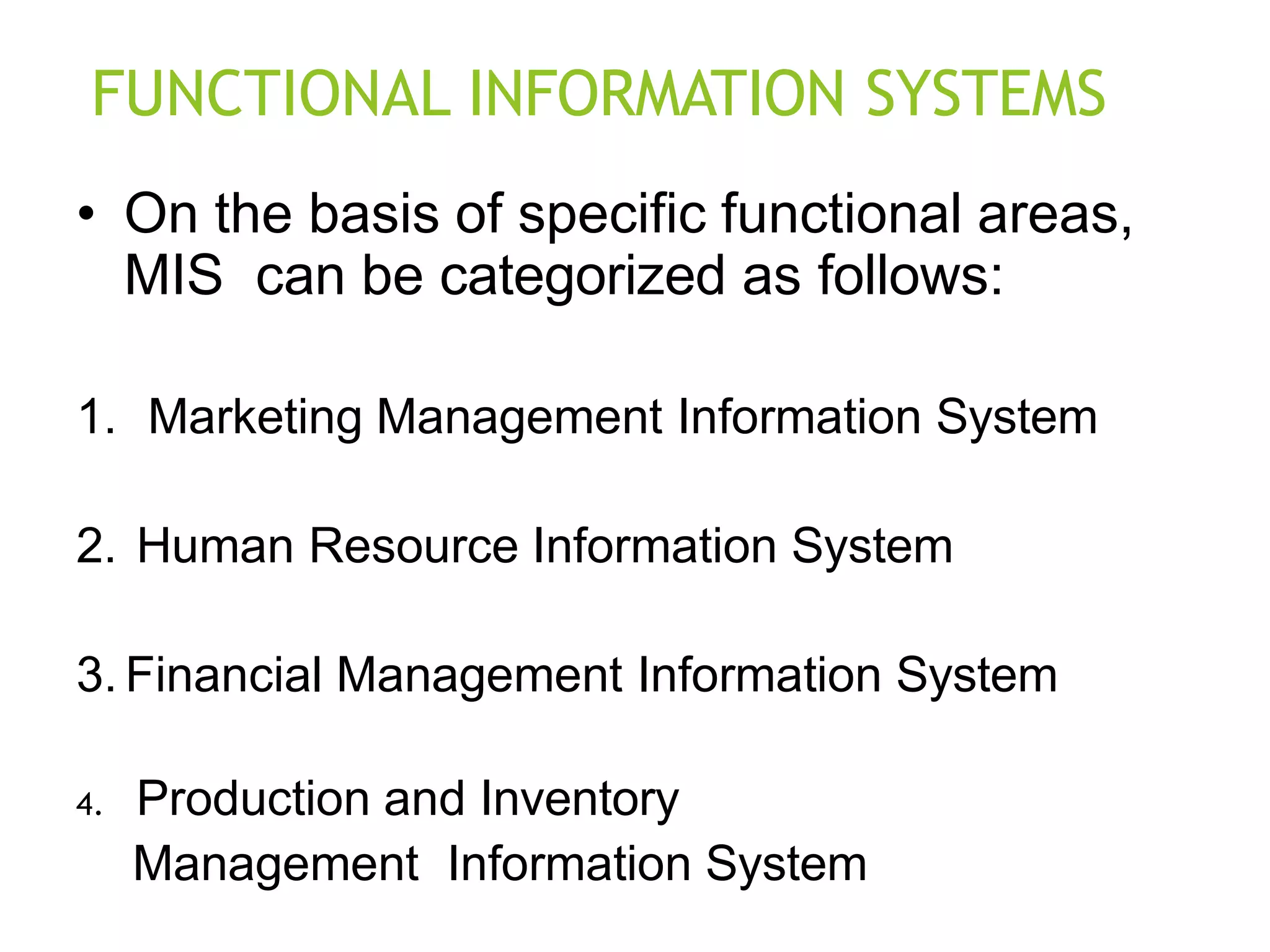 FUNCTIONAL INFORMATION SYSTEMS
• On the basis of specific functional areas,
MIS can be categorized as follows:
1. Marketing Management Information System
2. Human Resource Information System
3. Financial Management Information System
4. Production and Inventory
Management Information System
 