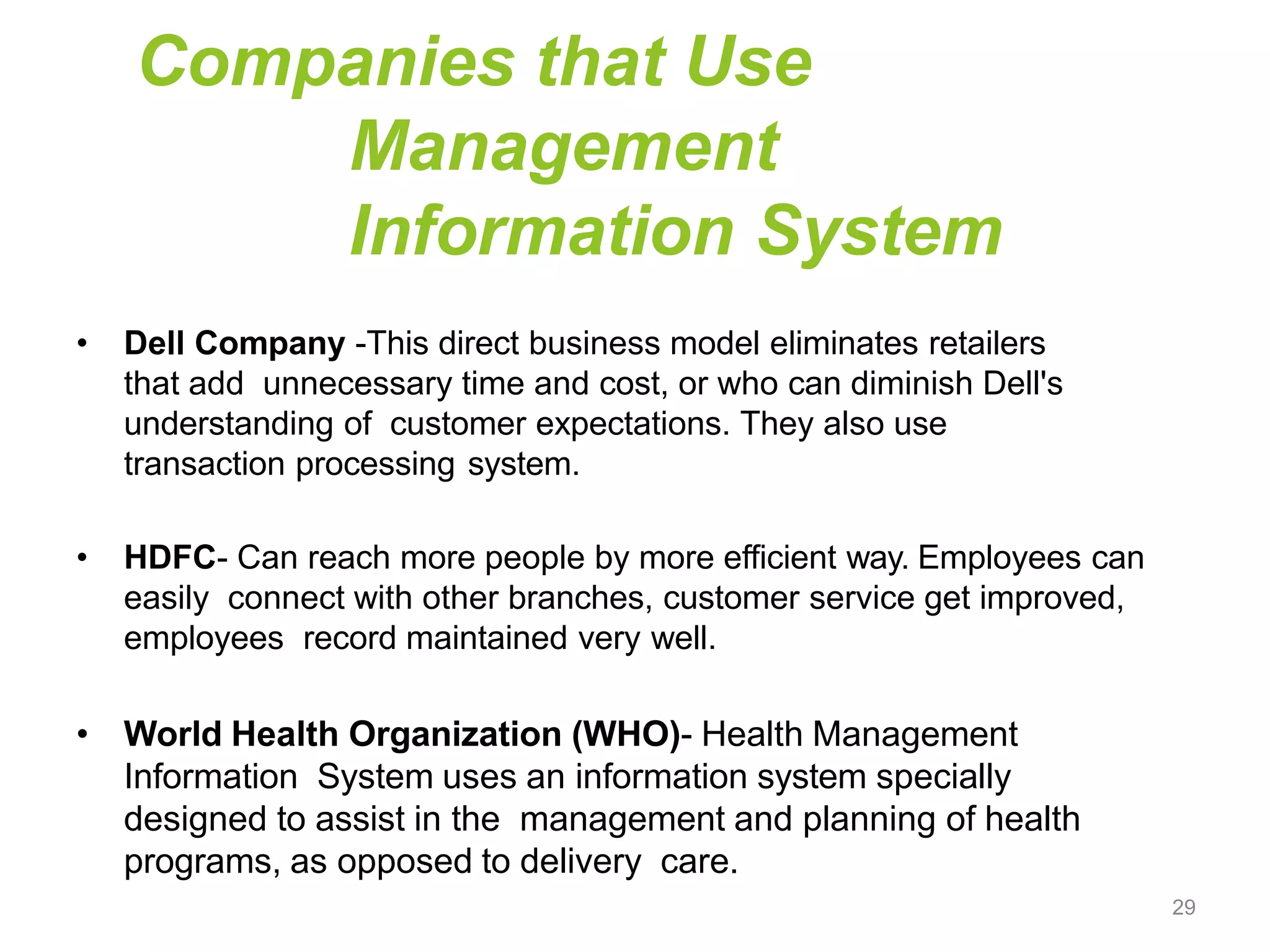 Companies that Use
Management
Information System
• Dell Company -This direct business model eliminates retailers
that add unnecessary time and cost, or who can diminish Dell's
understanding of customer expectations. They also use
transaction processing system.
• HDFC- Can reach more people by more efficient way. Employees can
easily connect with other branches, customer service get improved,
employees record maintained very well.
• World Health Organization (WHO)- Health Management
Information System uses an information system specially
designed to assist in the management and planning of health
programs, as opposed to delivery care.
29
 