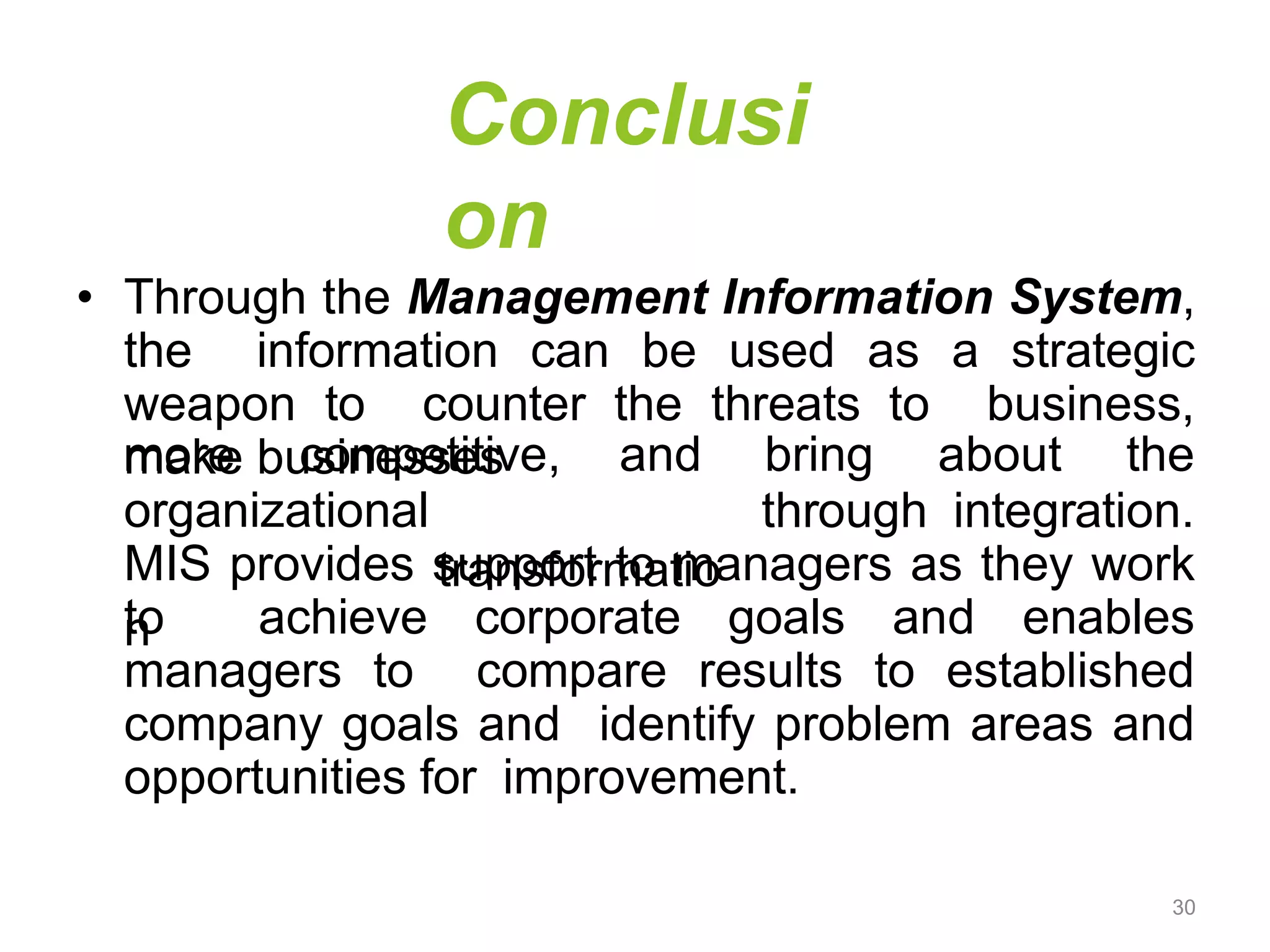 Conclusi
on
• Through the Management Information System,
the information can be used as a strategic
weapon to counter the threats to business,
make businesses
organizational
transformatio
n
more competitive, and bring about the
through integration.
MIS provides support to managers as they work
to achieve corporate goals and enables
managers to compare results to established
company goals and identify problem areas and
opportunities for improvement.
30
 