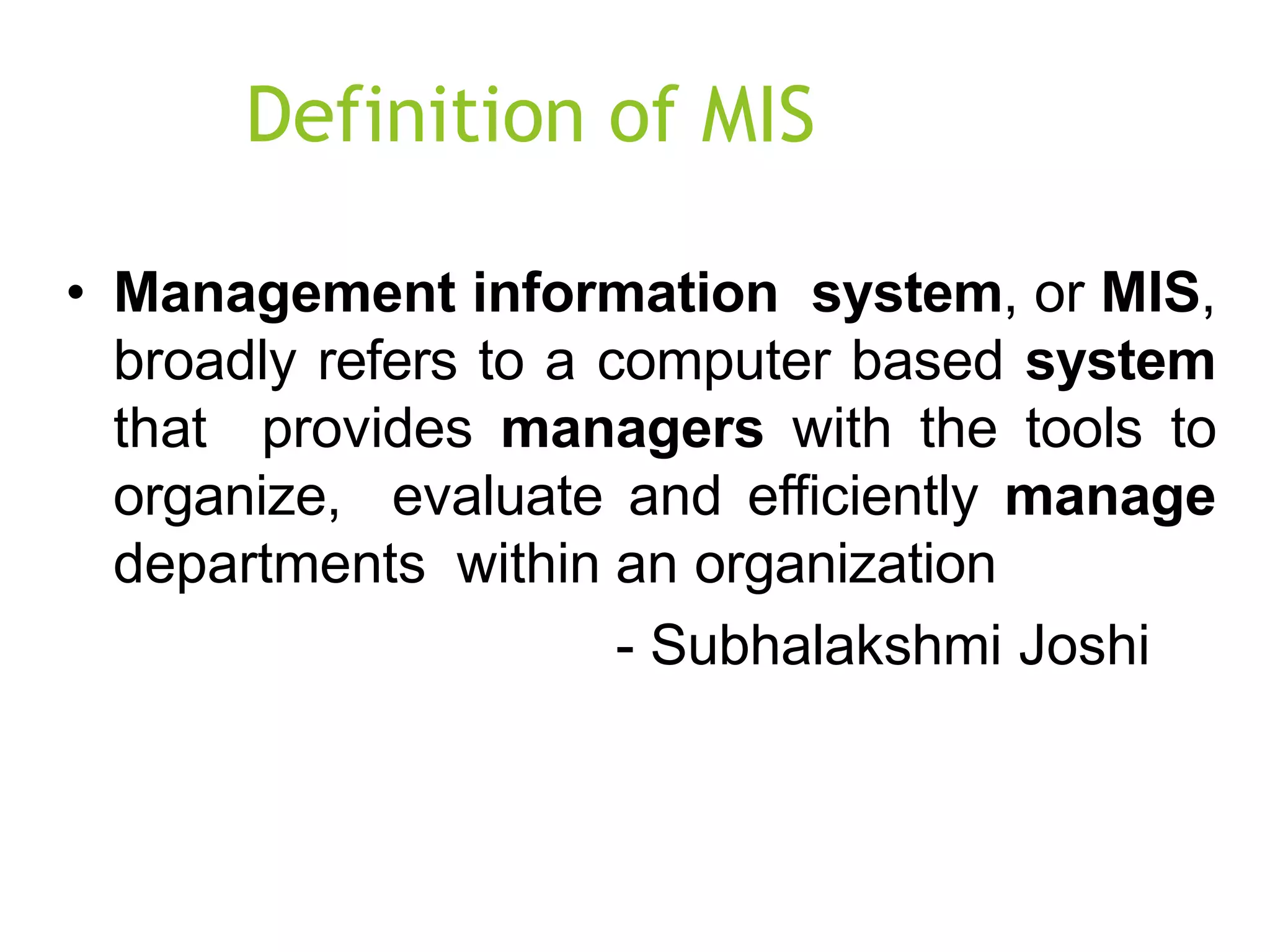 Definition of MIS
• Management information system, or MIS,
broadly refers to a computer based system
that provides managers with the tools to
organize, evaluate and efficiently manage
departments within an organization
- Subhalakshmi Joshi
 