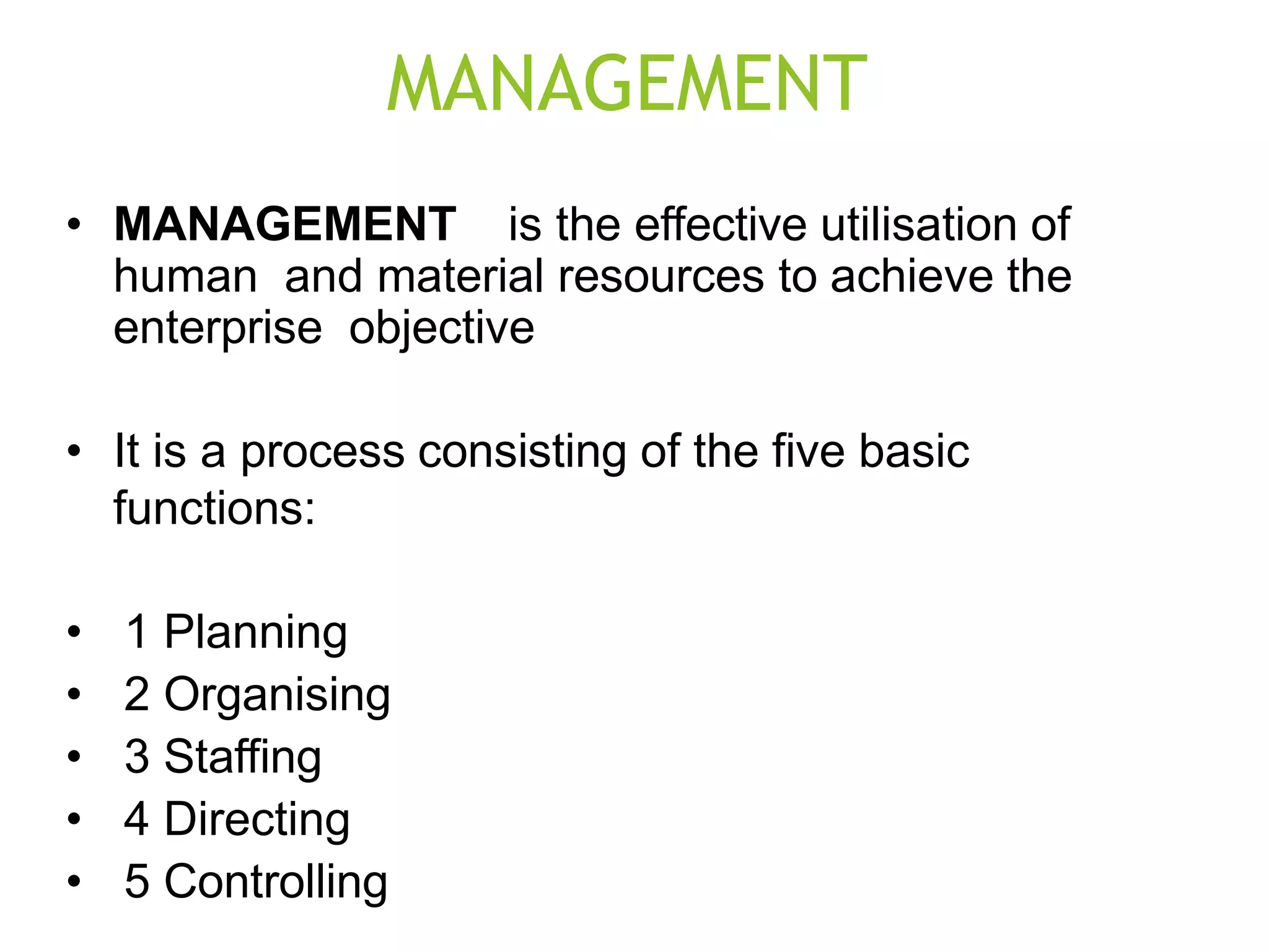 MANAGEMENT
• MANAGEMENT is the effective utilisation of
human and material resources to achieve the
enterprise objective
• It is a process consisting of the five basic
functions:
• 1 Planning
• 2 Organising
• 3 Staffing
• 4 Directing
• 5 Controlling
 