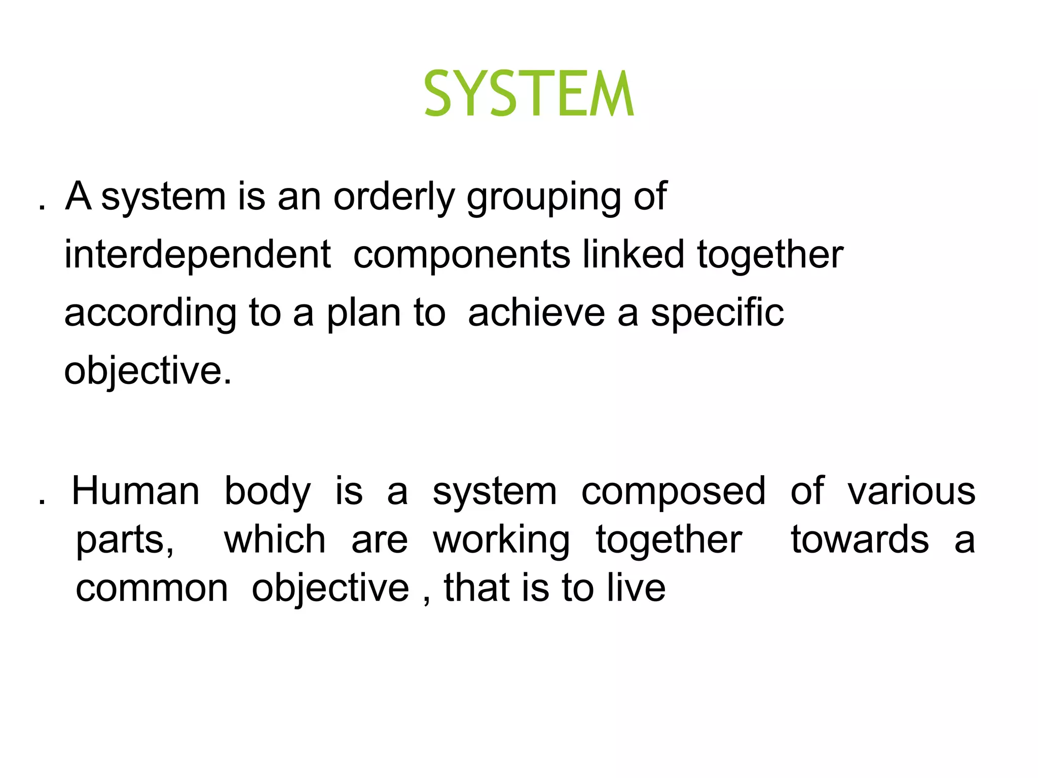 SYSTEM
. A system is an orderly grouping of
interdependent components linked together
according to a plan to achieve a specific
objective.
. Human body is a system composed of various
parts, which are working together towards a
common objective , that is to live
 