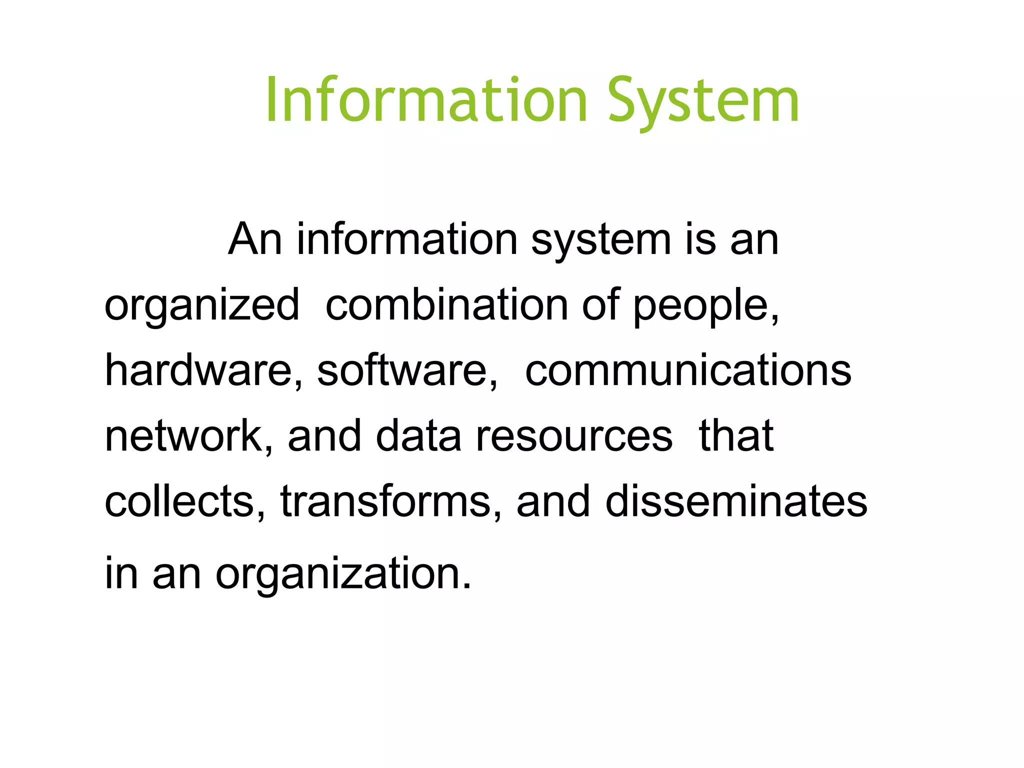 Information System
An information system is an
organized combination of people,
hardware, software, communications
network, and data resources that
collects, transforms, and disseminates
in an organization.
 