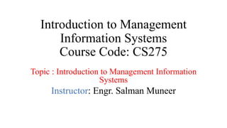 Introduction to Management
Information Systems
Course Code: CS275
Topic : Introduction to Management Information
Systems
Instructor: Engr. Salman Muneer
 