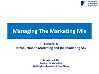 Managing The Marketing Mix
                    Lecture 1:
 Introduction to Marketing and the Marketing Mix


                     Dr. Martin J. Liu
                  Lecturer in Marketing
            Nottingham Business School China
 