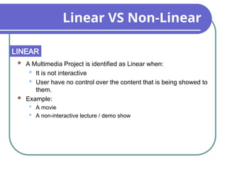 Linear VS Non-Linear
 A Multimedia Project is identified as Linear when:
 It is not interactive
 User have no control over the content that is being showed to
them.
 Example:
 A movie
 A non-interactive lecture / demo show
LINEAR
 