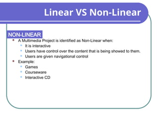 Linear VS Non-Linear
 A Multimedia Project is identified as Non-Linear when:
 It is interactive
 Users have control over the content that is being showed to them.
 Users are given navigational control
 Example:
 Games
 Courseware
 Interactive CD
NON-LINEAR
 