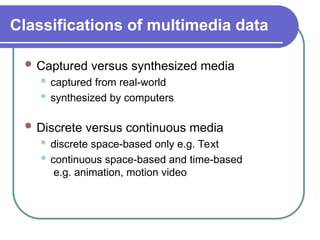 Classifications of multimedia data
 Captured versus synthesized media
 captured from real-world
 synthesized by computers
 Discrete versus continuous media
 discrete space-based only e.g. Text
 continuous space-based and time-based
e.g. animation, motion video
 