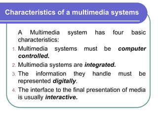 Characteristics of a multimedia systems
A Multimedia system has four basic
characteristics:
1. Multimedia systems must be computer
controlled.
2. Multimedia systems are integrated.
3. The information they handle must be
represented digitally.
4. The interface to the final presentation of media
is usually interactive.
 