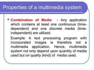 Properties of a multimedia system
 Combination of Media : Any application
which contains at least one continuous (time-
dependent) and one discrete media (time-
independent) are utilized.
Example: A text processing program with
incorporated images is therefore not a
multimedia application. Hence, multimedia
system not only depend upon quantity of media
used but on quality (kind) of media used.
 