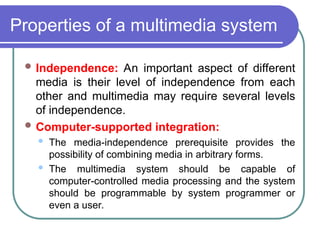 Properties of a multimedia system
 Independence: An important aspect of different
media is their level of independence from each
other and multimedia may require several levels
of independence.
 Computer-supported integration:
 The media-independence prerequisite provides the
possibility of combining media in arbitrary forms.
 The multimedia system should be capable of
computer-controlled media processing and the system
should be programmable by system programmer or
even a user.
 