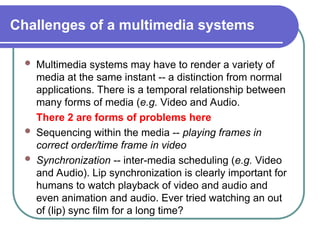 Challenges of a multimedia systems
 Multimedia systems may have to render a variety of
media at the same instant -- a distinction from normal
applications. There is a temporal relationship between
many forms of media (e.g. Video and Audio.
There 2 are forms of problems here
 Sequencing within the media -- playing frames in
correct order/time frame in video
 Synchronization -- inter-media scheduling (e.g. Video
and Audio). Lip synchronization is clearly important for
humans to watch playback of video and audio and
even animation and audio. Ever tried watching an out
of (lip) sync film for a long time?
 