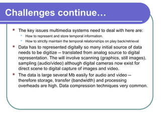 Challenges continue…
 The key issues multimedia systems need to deal with here are:
 How to represent and store temporal information.
 How to strictly maintain the temporal relationships on play back/retrieval
 Data has to represented digitally so many initial source of data
needs to be digitize -- translated from analog source to digital
representation. The will involve scanning (graphics, still images),
sampling (audio/video) although digital cameras now exist for
direct scene to digital capture of images and video.
 The data is large several Mb easily for audio and video --
therefore storage, transfer (bandwidth) and processing
overheads are high. Data compression techniques very common.
 