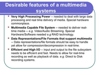 Desirable features of a multimedia
systems
 Very High Processing Power -- needed to deal with large data
processing and real time delivery of media. Special hardware
commonplace.
 Multimedia Capable File System -- needed to deliver real-
time media -- e.g. Video/Audio Streaming. Special
Hardware/Software needed e.g RAID technology.
 Data Representations/File Formats that support multimedia
-- Data representations/file formats should be easy to handle
yet allow for compression/decompression in real-time.
 Efficient and High I/O -- input and output to the file subsystem
needs to be efficient and fast. Needs to allow for real-time
recording as well as playback of data. e.g. Direct to Disk
recording systems.
 