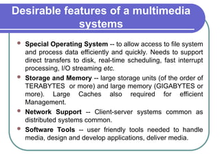 Desirable features of a multimedia
systems
 Special Operating System -- to allow access to file system
and process data efficiently and quickly. Needs to support
direct transfers to disk, real-time scheduling, fast interrupt
processing, I/O streaming etc.
 Storage and Memory -- large storage units (of the order of
TERABYTES or more) and large memory (GIGABYTES or
more). Large Caches also required for efficient
Management.
 Network Support -- Client-server systems common as
distributed systems common.
 Software Tools -- user friendly tools needed to handle
media, design and develop applications, deliver media.
 