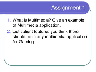 Assignment 1
1. What is Multimedia? Give an example
of Multimedia application.
2. List salient features you think there
should be in any multimedia application
for Gaming.
 