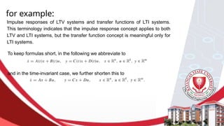 for example:
Impulse responses of LTV systems and transfer functions of LTI systems.
This terminology indicates that the impulse response concept applies to both
LTV and LTI systems, but the transfer function concept is meaningful only for
LTI systems.
To keep formulas short, in the following we abbreviate to
and in the time-invariant case, we further shorten this to
 