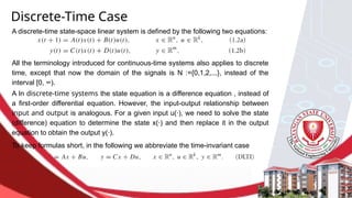 A In discrete-time systems the state equation is a difference equation , instead of
a first-order differential equation. However, the input-output relationship between
input and output is analogous. For a given input u(·), we need to solve the state
(difference) equation to determine the state x(·) and then replace it in the output
equation to obtain the output y(·).
Discrete-Time Case
A discrete-time state-space linear system is defined by the following two equations:
All the terminology introduced for continuous-time systems also applies to discrete
time, except that now the domain of the signals is N :={0,1,2,...}, instead of the
interval [0, ∞).
To keep formulas short, in the following we abbreviate the time-invariant case
 