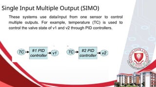 Single Input Multiple Output (SIMO)
These systems use data/input from one sensor to control
multiple outputs. For example, temperature (TC) is used to
control the valve state of v1 and v2 through PID controllers.
 