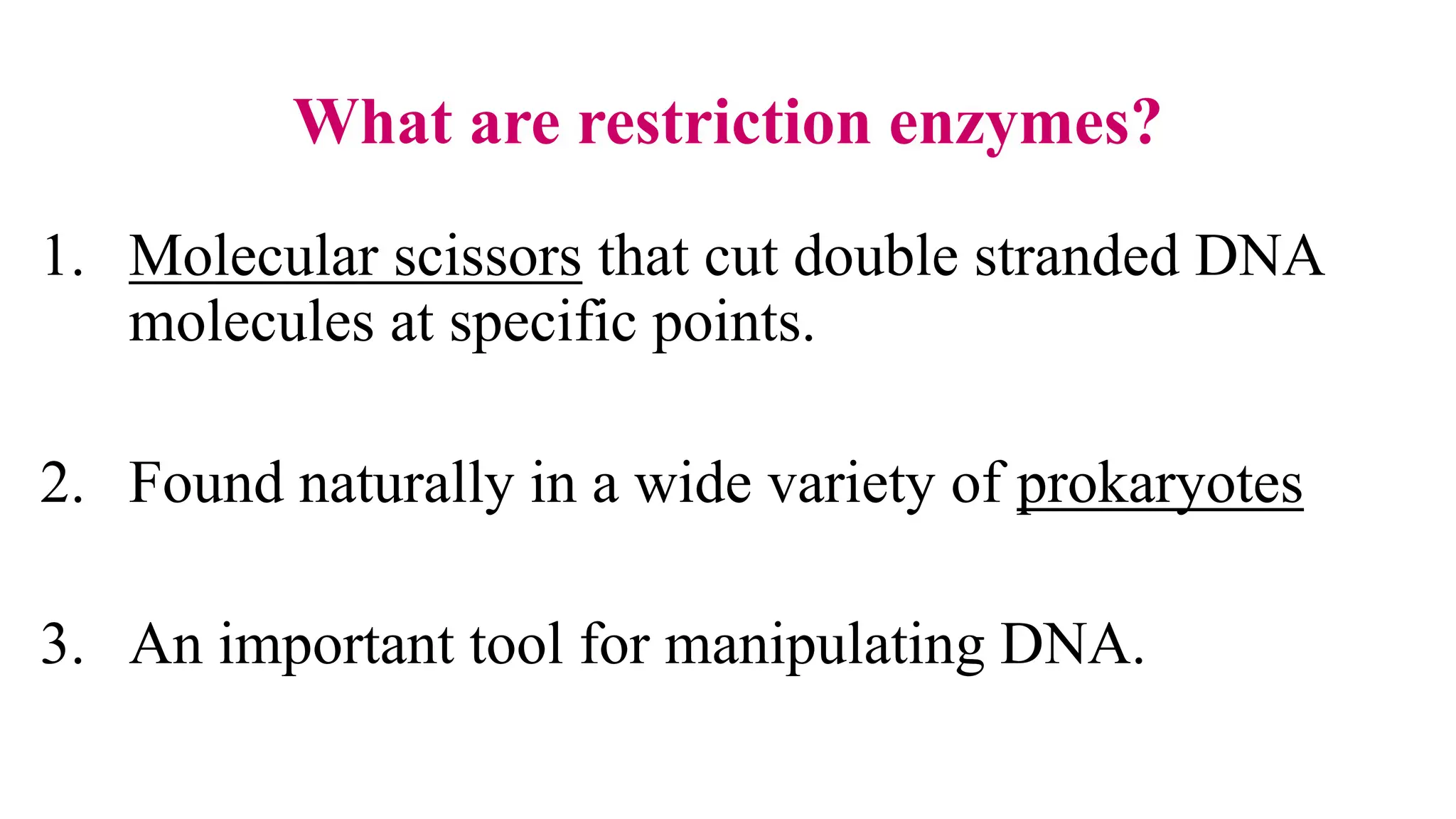 What are restriction enzymes?
1. Molecular scissors that cut double stranded DNA
molecules at specific points.
2. Found naturally in a wide variety of prokaryotes
3. An important tool for manipulating DNA.
 
