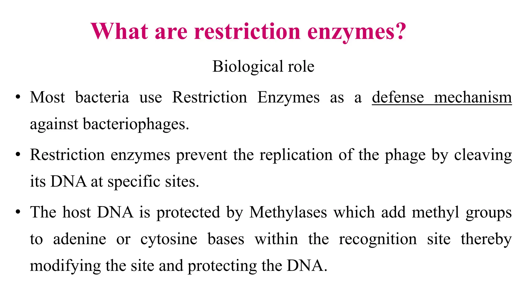 Biological role
• Most bacteria use Restriction Enzymes as a defense mechanism
against bacteriophages.
• Restriction enzymes prevent the replication of the phage by cleaving
its DNA at specific sites.
• The host DNA is protected by Methylases which add methyl groups
to adenine or cytosine bases within the recognition site thereby
modifying the site and protecting the DNA.
What are restriction enzymes?
 