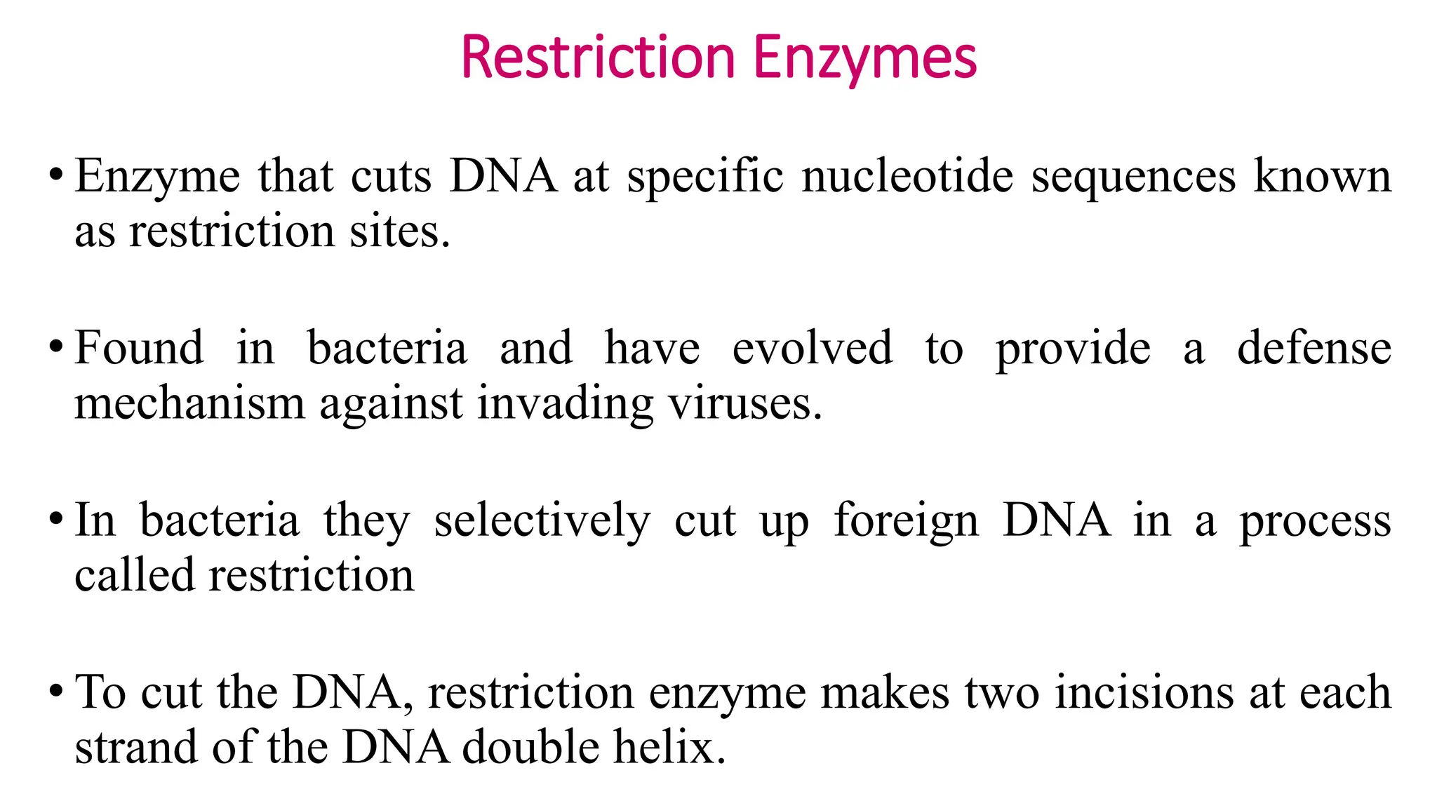 Restriction Enzymes
• Enzyme that cuts DNA at specific nucleotide sequences known
as restriction sites.
• Found in bacteria and have evolved to provide a defense
mechanism against invading viruses.
• In bacteria they selectively cut up foreign DNA in a process
called restriction
• To cut the DNA, restriction enzyme makes two incisions at each
strand of the DNA double helix.
 