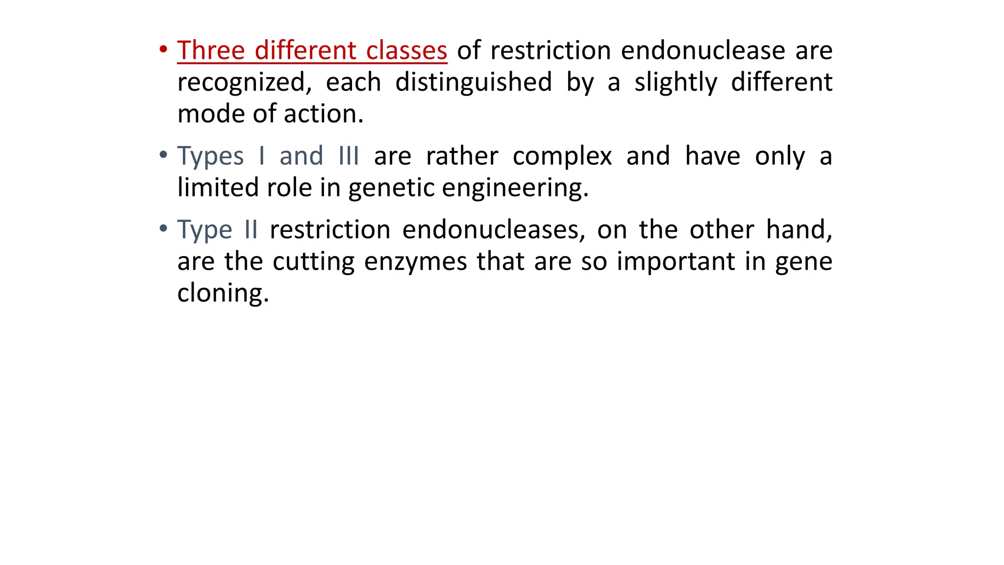 • Three different classes of restriction endonuclease are
recognized, each distinguished by a slightly different
mode of action.
• Types I and III are rather complex and have only a
limited role in genetic engineering.
• Type II restriction endonucleases, on the other hand,
are the cutting enzymes that are so important in gene
cloning.
 