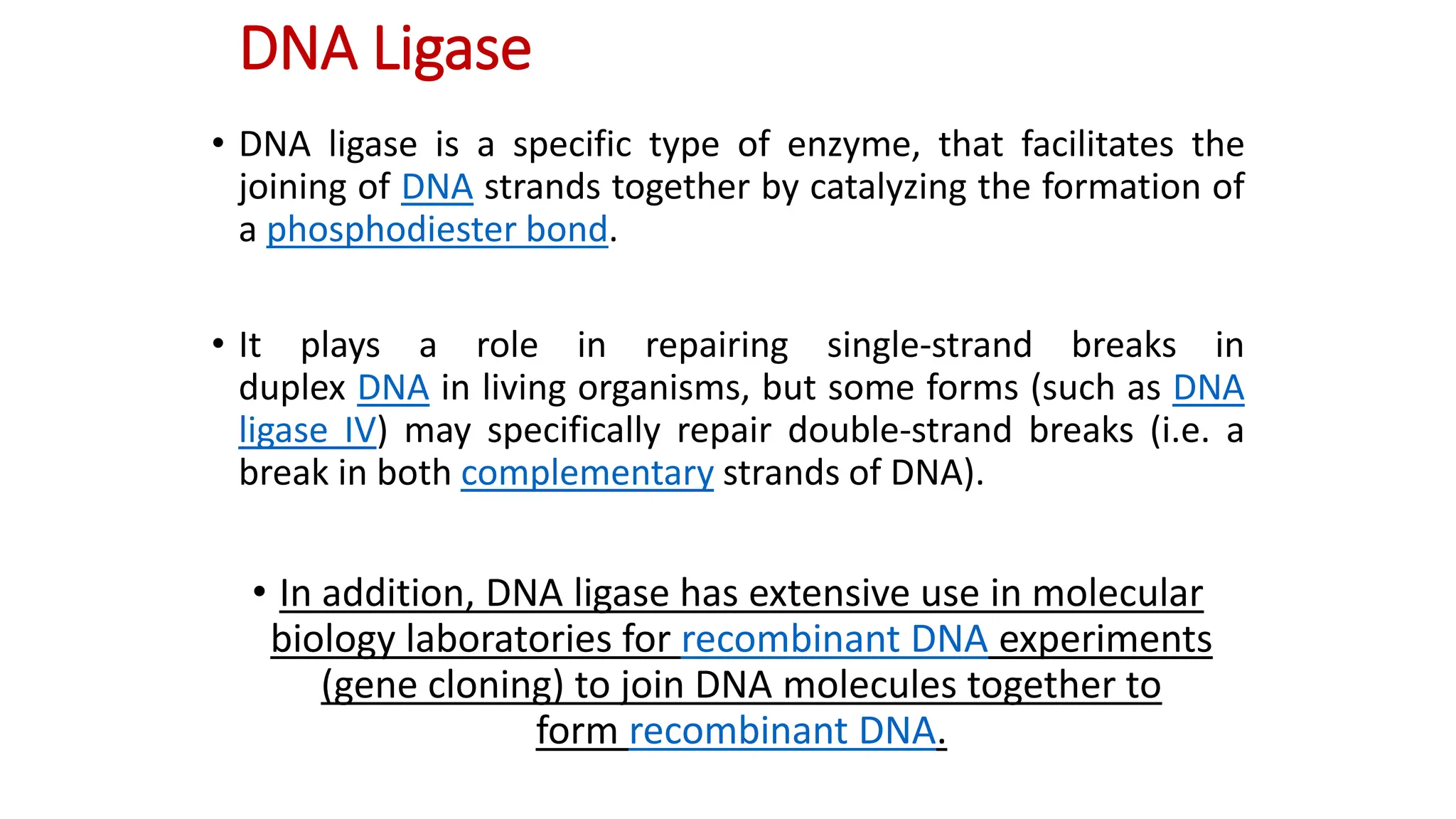 DNA Ligase
• DNA ligase is a specific type of enzyme, that facilitates the
joining of DNA strands together by catalyzing the formation of
a phosphodiester bond.
• It plays a role in repairing single-strand breaks in
duplex DNA in living organisms, but some forms (such as DNA
ligase IV) may specifically repair double-strand breaks (i.e. a
break in both complementary strands of DNA).
• In addition, DNA ligase has extensive use in molecular
biology laboratories for recombinant DNA experiments
(gene cloning) to join DNA molecules together to
form recombinant DNA.
 