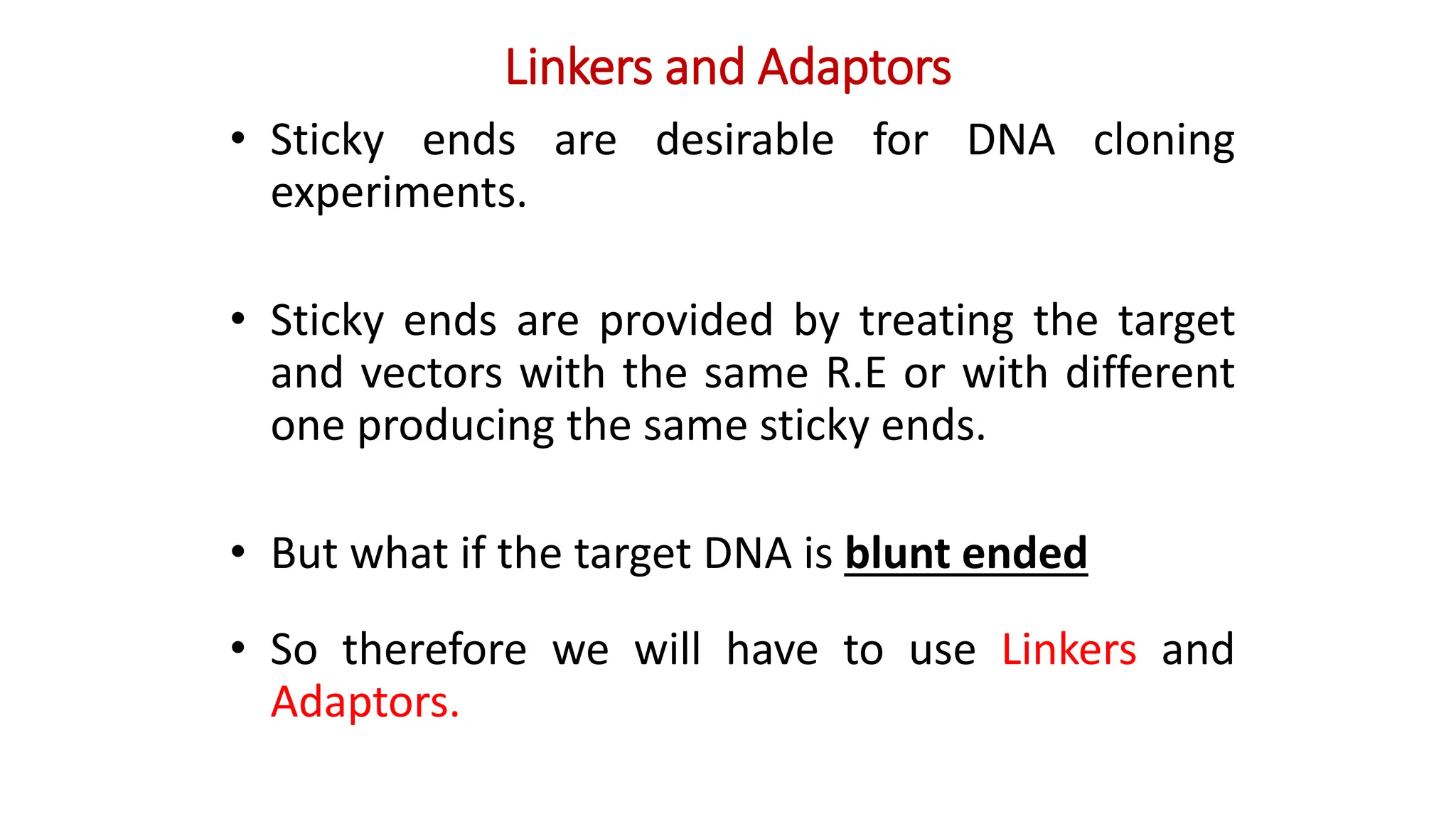 Linkers and Adaptors
• Sticky ends are desirable for DNA cloning
experiments.
• Sticky ends are provided by treating the target
and vectors with the same R.E or with different
one producing the same sticky ends.
• But what if the target DNA is blunt ended
• So therefore we will have to use Linkers and
Adaptors.
 