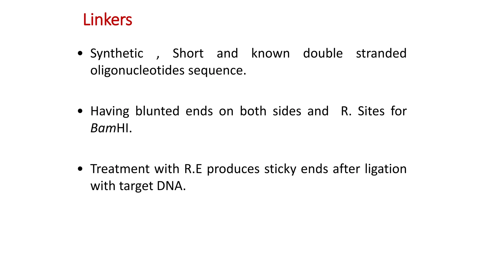 Linkers
• Synthetic , Short and known double stranded
oligonucleotides sequence.
• Having blunted ends on both sides and R. Sites for
BamHI.
• Treatment with R.E produces sticky ends after ligation
with target DNA.
 