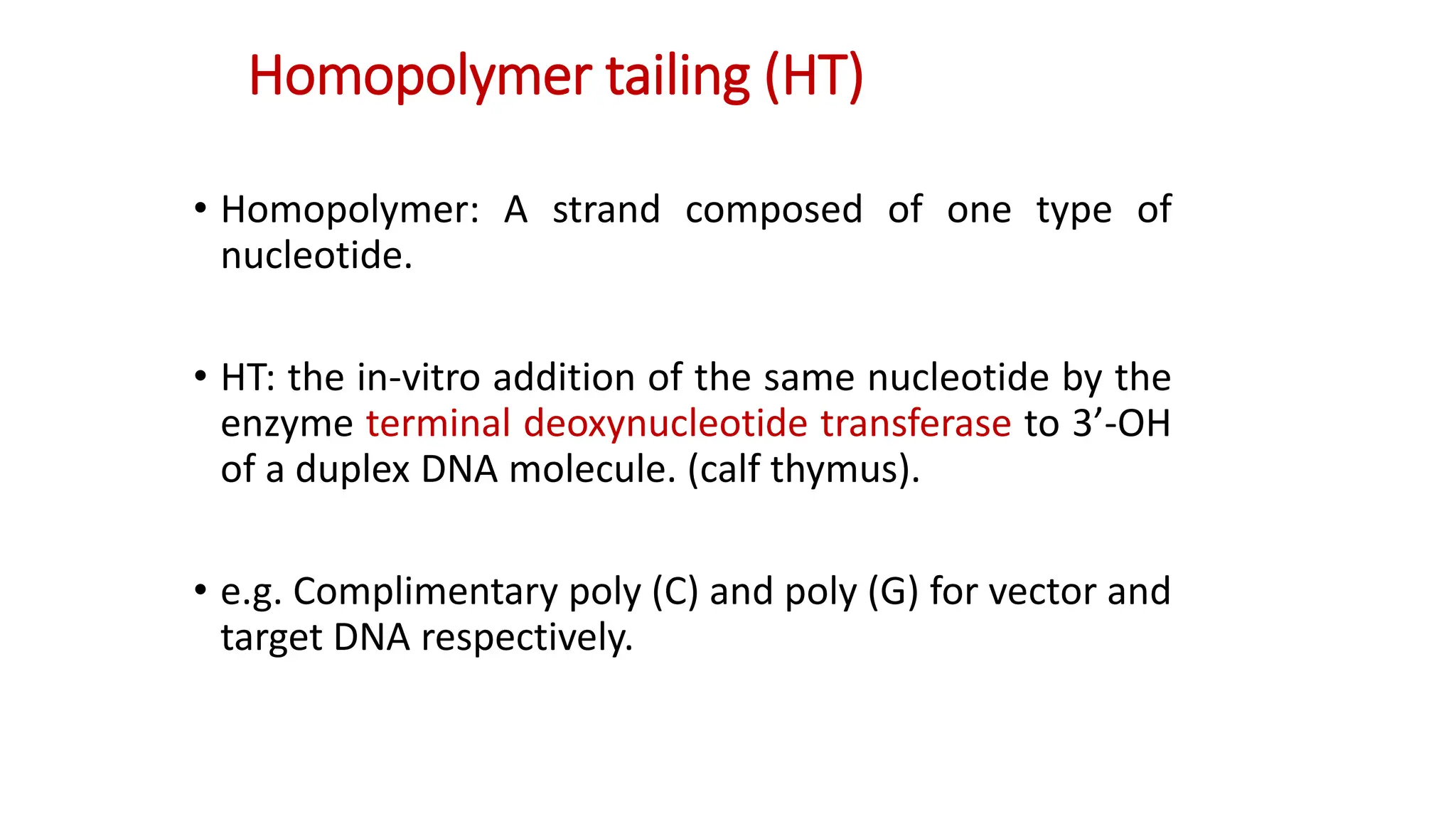 Homopolymer tailing (HT)
• Homopolymer: A strand composed of one type of
nucleotide.
• HT: the in-vitro addition of the same nucleotide by the
enzyme terminal deoxynucleotide transferase to 3’-OH
of a duplex DNA molecule. (calf thymus).
• e.g. Complimentary poly (C) and poly (G) for vector and
target DNA respectively.
 