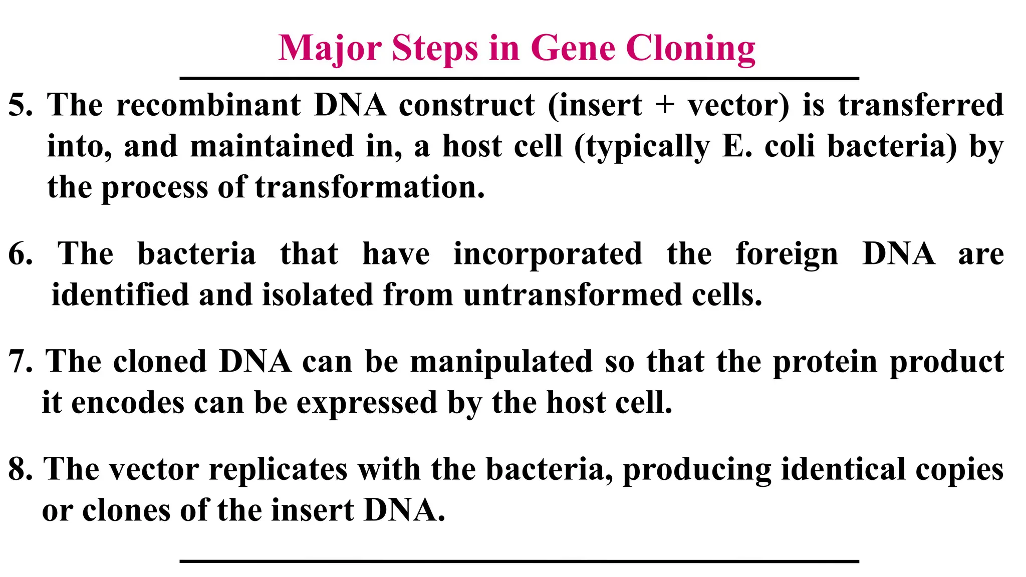 Major Steps in Gene Cloning
5. The recombinant DNA construct (insert + vector) is transferred
into, and maintained in, a host cell (typically E. coli bacteria) by
the process of transformation.
6. The bacteria that have incorporated the foreign DNA are
identified and isolated from untransformed cells.
7. The cloned DNA can be manipulated so that the protein product
it encodes can be expressed by the host cell.
8. The vector replicates with the bacteria, producing identical copies
or clones of the insert DNA.
 