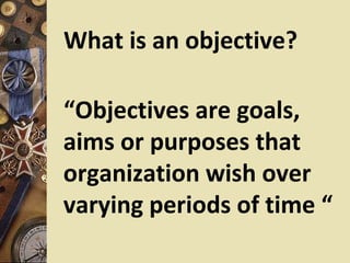 What is an objective?

“Objectives are goals,
aims or purposes that
organization wish over
varying periods of time “
 